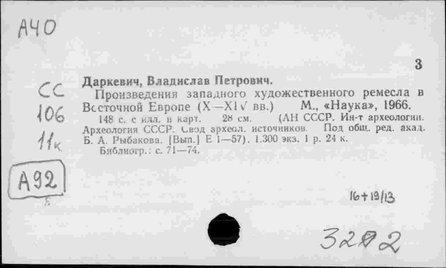 ﻿WO
з
Даркевич, Владислав Петрович.
Произведения западного художественного ремесла в Вс сточной Европе (X—XIv7 вв.) М., «Наука», 1966.
148 с. с илл. и карт. 2« с.м. (АН СССР. Ин-т археологии. Археология СССР, свод археол. источников. Под общ. ред. акад. Б. А Рыбакова. |Вып.| Е 1—57). 1.300 экз. 1 р. 24 к.
Библиогр.: с. 71—74.
lfe+19/Û